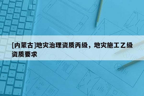 [內蒙古]地災治理資質丙級，地災施工乙級資質要求