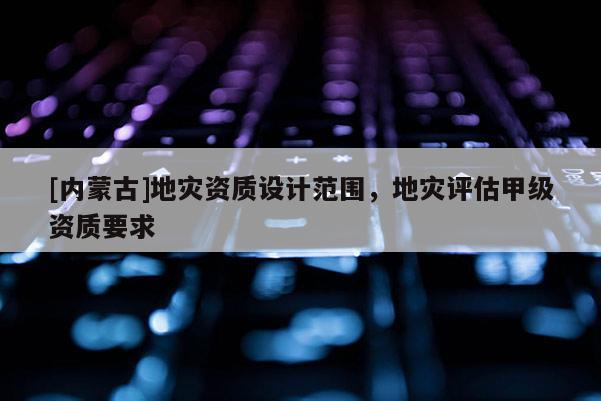 [內蒙古]地災資質設計范圍，地災評估甲級資質要求