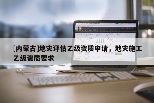 [內(nèi)蒙古]地災(zāi)評估乙級資質(zhì)申請，地災(zāi)施工乙級資質(zhì)要求