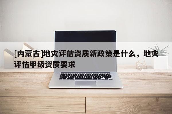 [內蒙古]地災評估資質新政策是什么，地災評估甲級資質要求