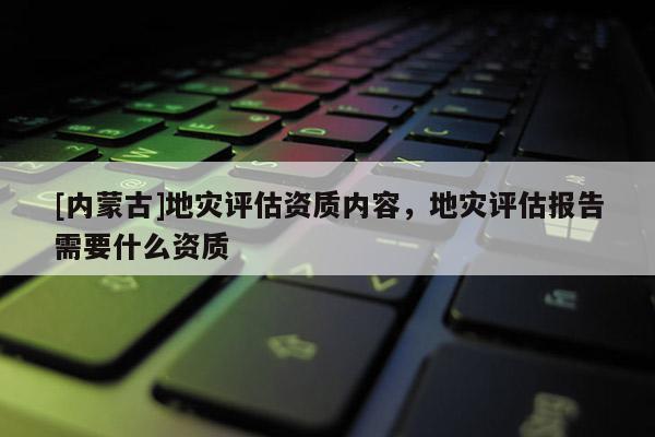 [內蒙古]地災評估資質內容，地災評估報告需要什么資質