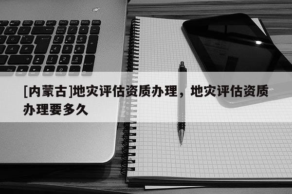[內蒙古]地災評估資質辦理，地災評估資質辦理要多久