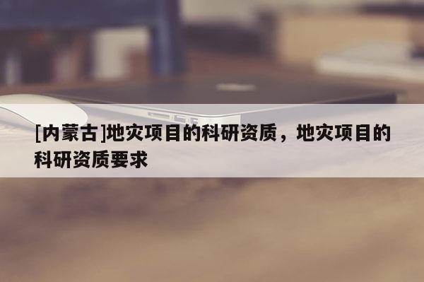 [內蒙古]地災項目的科研資質，地災項目的科研資質要求