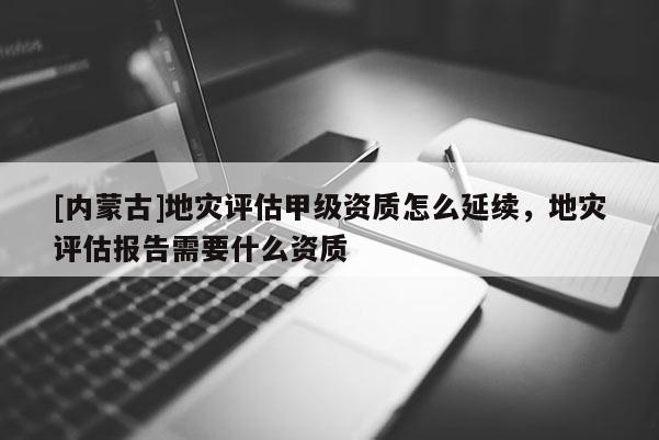 [內(nèi)蒙古]地災(zāi)評估甲級資質(zhì)怎么延續(xù)，地災(zāi)評估報告需要什么資質(zhì)