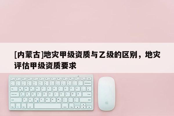 [內蒙古]地災甲級資質與乙級的區別，地災評估甲級資質要求