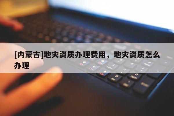 [內蒙古]地災資質辦理費用，地災資質怎么辦理