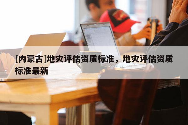 [內蒙古]地災評估資質標準，地災評估資質標準最新