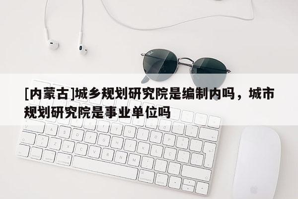 [內蒙古]城鄉規劃研究院是編制內嗎，城市規劃研究院是事業單位嗎
