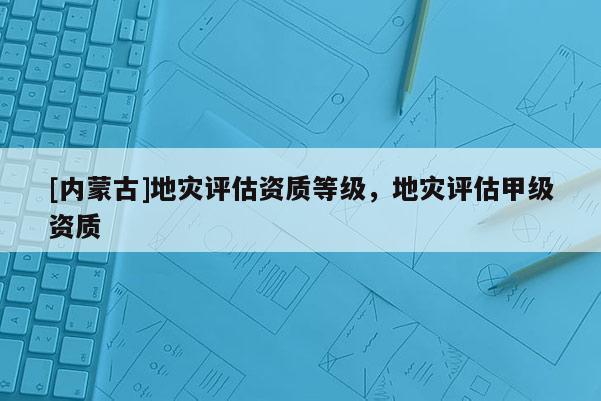 [內蒙古]地災評估資質等級，地災評估甲級資質