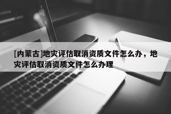 [內蒙古]地災評估取消資質文件怎么辦，地災評估取消資質文件怎么辦理