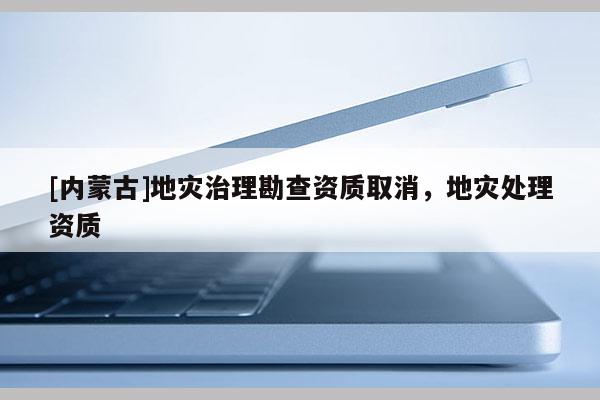 [內(nèi)蒙古]地災(zāi)治理勘查資質(zhì)取消，地災(zāi)處理資質(zhì)