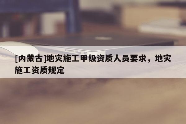 [內蒙古]地災施工甲級資質人員要求，地災施工資質規定