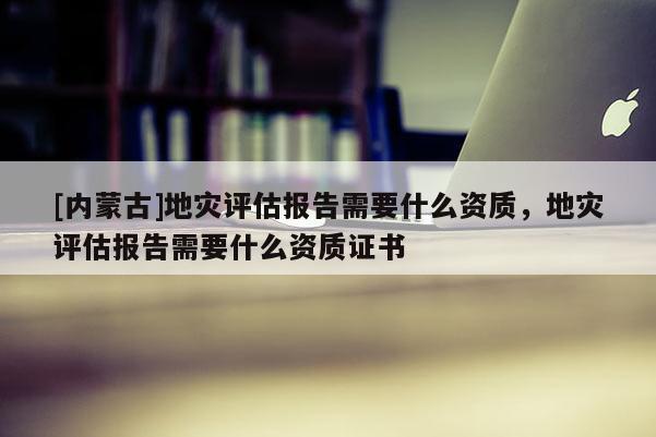 [內蒙古]地災評估報告需要什么資質，地災評估報告需要什么資質證書