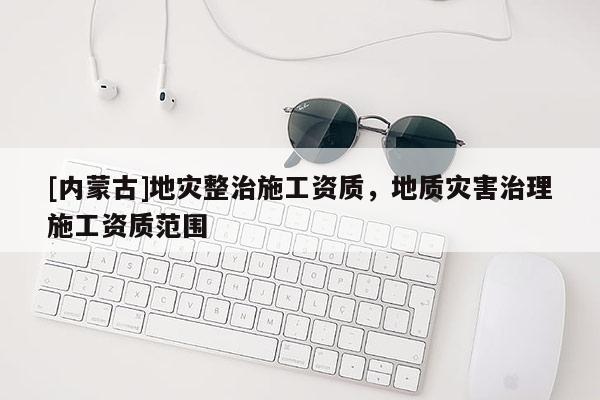 [內蒙古]地災整治施工資質，地質災害治理施工資質范圍