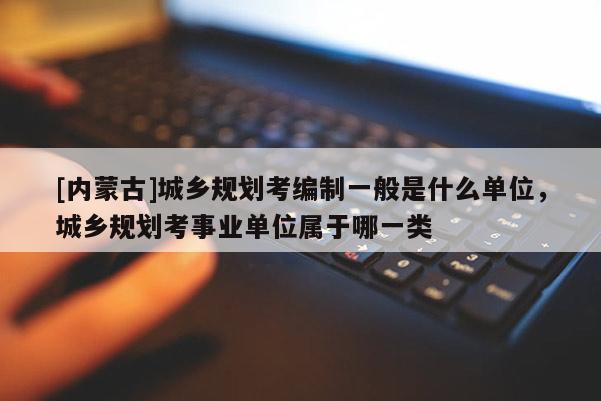 [內蒙古]城鄉規劃考編制一般是什么單位，城鄉規劃考事業單位屬于哪一類