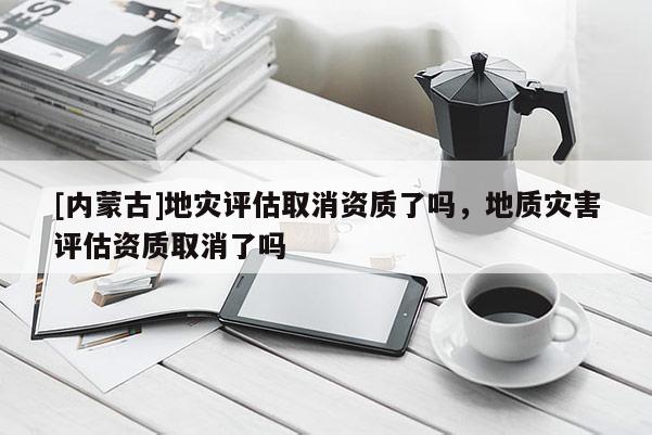 [內蒙古]地災評估取消資質了嗎，地質災害評估資質取消了嗎