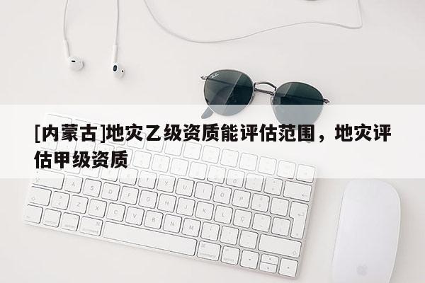 [內蒙古]地災乙級資質能評估范圍，地災評估甲級資質