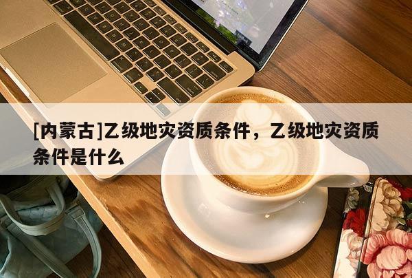 [內蒙古]乙級地災資質條件，乙級地災資質條件是什么