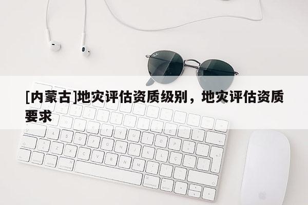[內蒙古]地災評估資質級別，地災評估資質要求