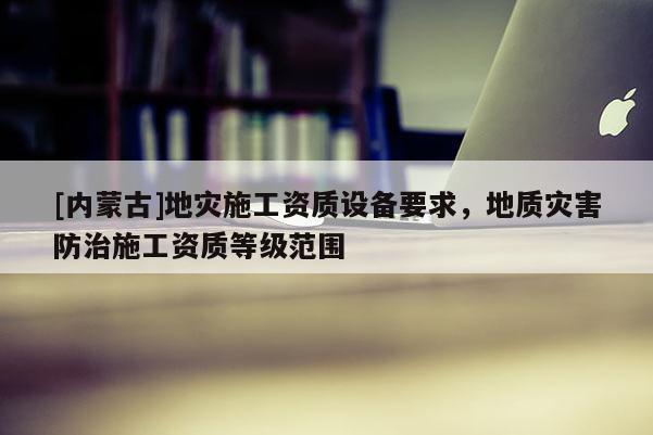 [內蒙古]地災施工資質設備要求，地質災害防治施工資質等級范圍