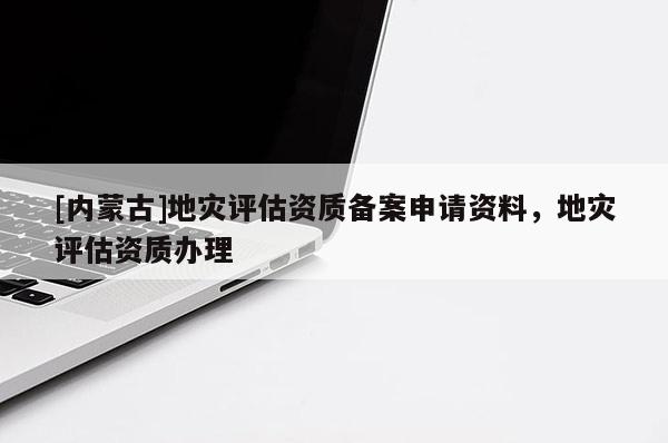 [內蒙古]地災評估資質備案申請資料，地災評估資質辦理