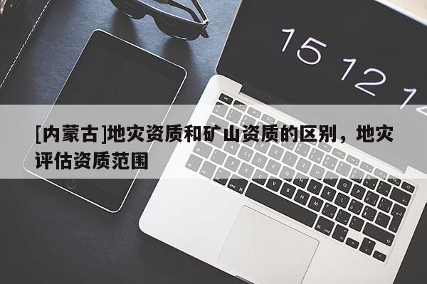 [內(nèi)蒙古]地災資質(zhì)和礦山資質(zhì)的區(qū)別，地災評估資質(zhì)范圍