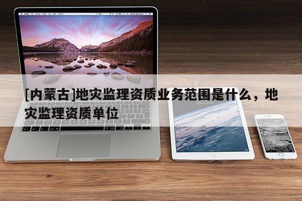 [內蒙古]地災監理資質業務范圍是什么，地災監理資質單位