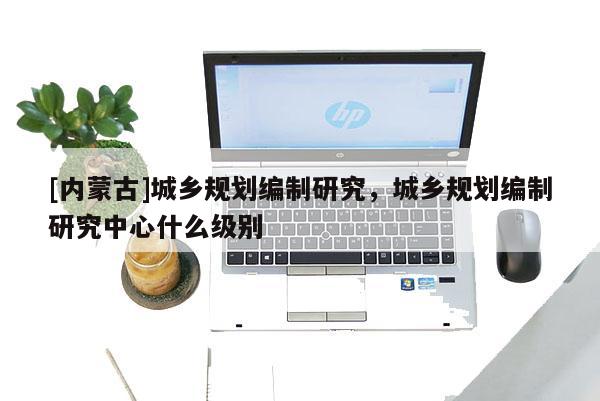 [內蒙古]城鄉規劃編制研究，城鄉規劃編制研究中心什么級別