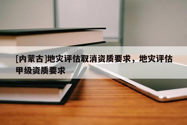 [內蒙古]地災評估取消資質要求，地災評估甲級資質要求
