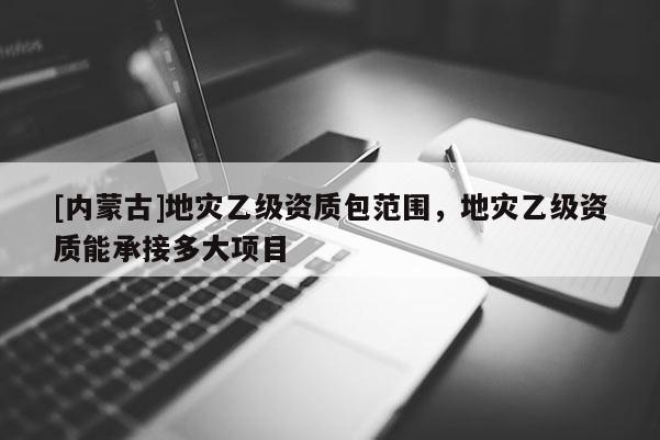 [內蒙古]地災乙級資質包范圍，地災乙級資質能承接多大項目