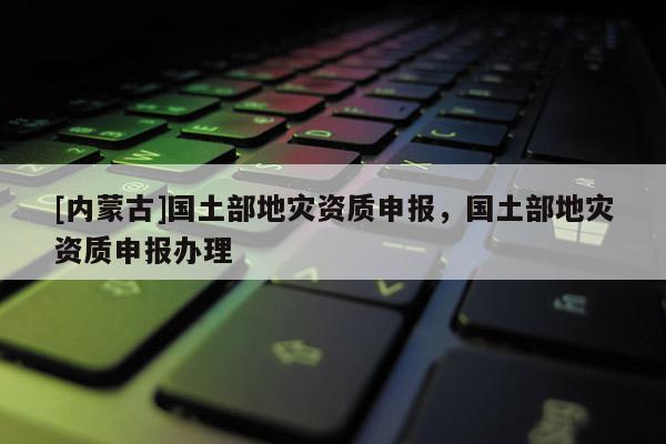 [內蒙古]國土部地災資質申報，國土部地災資質申報辦理