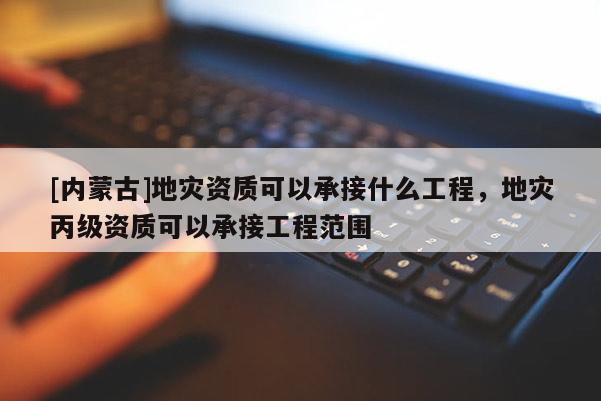 [內(nèi)蒙古]地災(zāi)資質(zhì)可以承接什么工程，地災(zāi)丙級資質(zhì)可以承接工程范圍