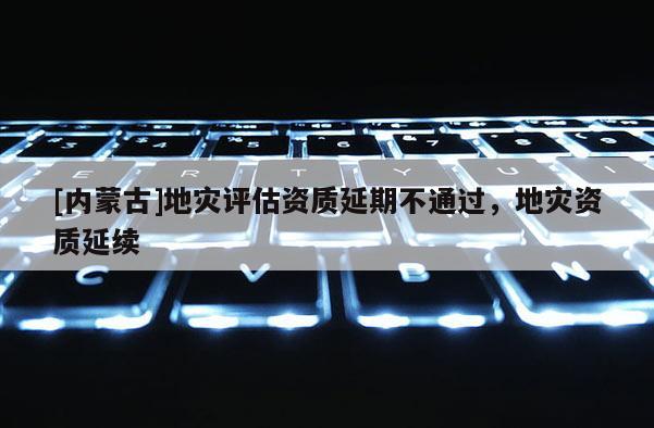 [內(nèi)蒙古]地災(zāi)評估資質(zhì)延期不通過，地災(zāi)資質(zhì)延續(xù)