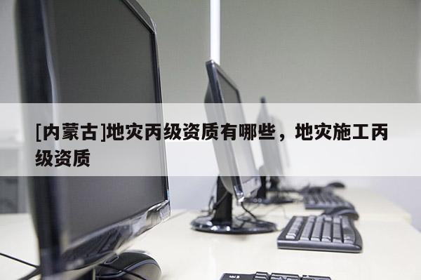 [內蒙古]地災丙級資質有哪些，地災施工丙級資質