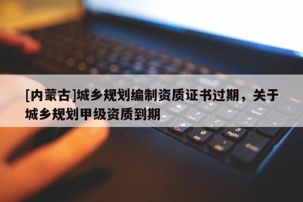 [內(nèi)蒙古]城鄉(xiāng)規(guī)劃編制資質(zhì)證書過期，關(guān)于城鄉(xiāng)規(guī)劃甲級(jí)資質(zhì)到期