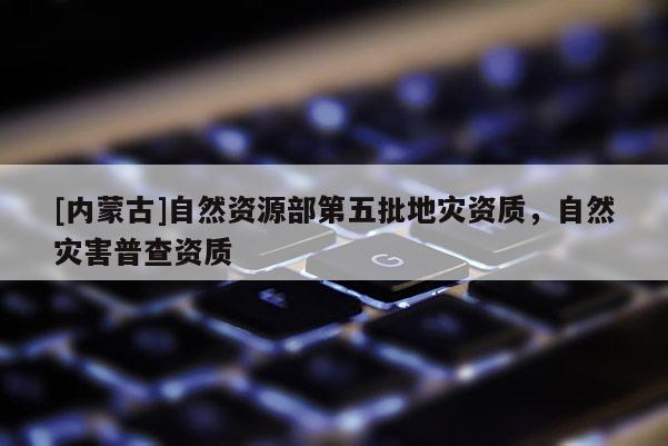 [內蒙古]自然資源部第五批地災資質，自然災害普查資質