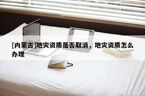 [內蒙古]地災資質是否取消，地災資質怎么辦理