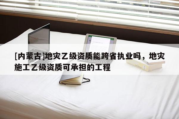 [內(nèi)蒙古]地災(zāi)乙級(jí)資質(zhì)能跨省執(zhí)業(yè)嗎，地災(zāi)施工乙級(jí)資質(zhì)可承擔(dān)的工程