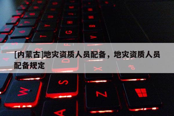 [內蒙古]地災資質人員配備，地災資質人員配備規定