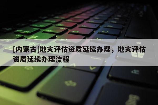 [內蒙古]地災評估資質延續辦理，地災評估資質延續辦理流程