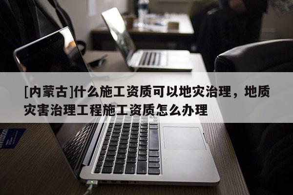 [內蒙古]什么施工資質可以地災治理，地質災害治理工程施工資質怎么辦理