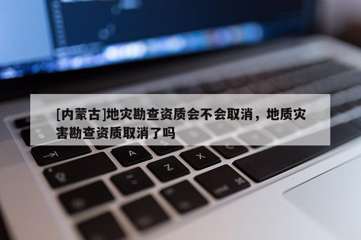 [內蒙古]地災勘查資質會不會取消，地質災害勘查資質取消了嗎