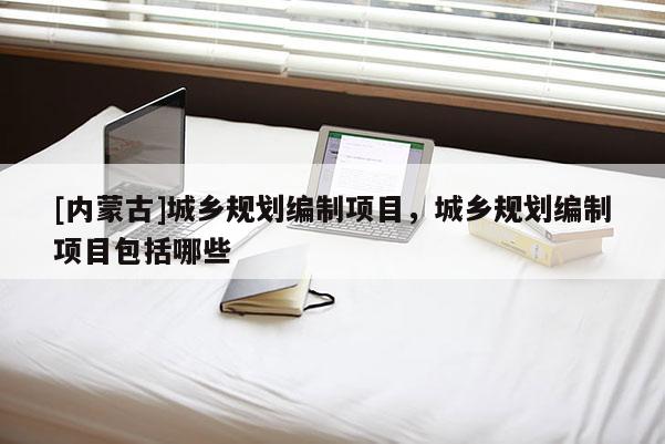 [內(nèi)蒙古]城鄉(xiāng)規(guī)劃編制項(xiàng)目，城鄉(xiāng)規(guī)劃編制項(xiàng)目包括哪些