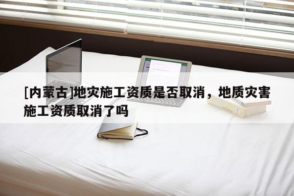 [內蒙古]地災施工資質是否取消，地質災害施工資質取消了嗎
