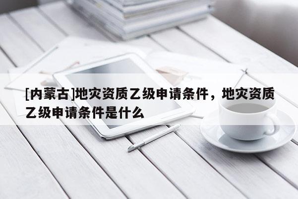 [內(nèi)蒙古]地災資質(zhì)乙級申請條件，地災資質(zhì)乙級申請條件是什么