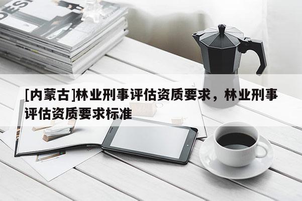[內蒙古]林業(yè)刑事評估資質要求，林業(yè)刑事評估資質要求標準