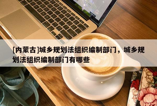 [內(nèi)蒙古]城鄉(xiāng)規(guī)劃法組織編制部門，城鄉(xiāng)規(guī)劃法組織編制部門有哪些