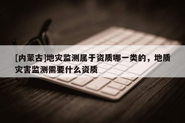 [內(nèi)蒙古]地災(zāi)監(jiān)測屬于資質(zhì)哪一類的，地質(zhì)災(zāi)害監(jiān)測需要什么資質(zhì)