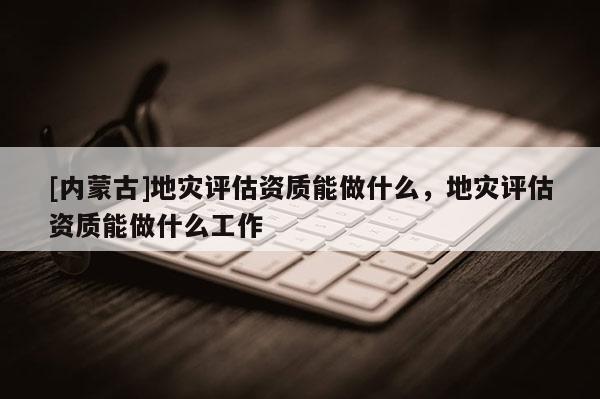 [內蒙古]地災評估資質能做什么，地災評估資質能做什么工作