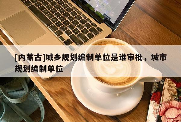 [內蒙古]城鄉(xiāng)規(guī)劃編制單位是誰審批，城市規(guī)劃編制單位